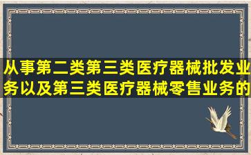 从事第二类、第三类医疗器械批发业务以及第三类医疗器械零售业务的...