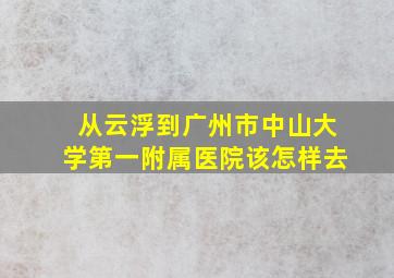 从云浮到广州市中山大学第一附属医院该怎样去