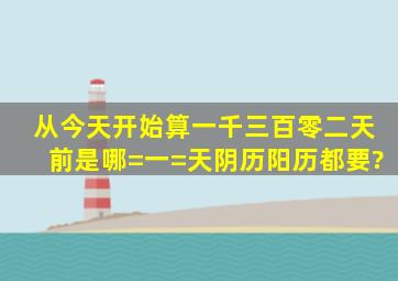 从今天开始算一千三百零二天前是哪=一=天阴历阳历都要?