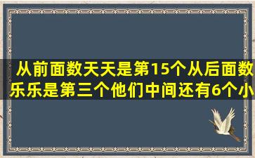 从前面数天天是第15个从后面数乐乐是第三个他们中间还有6个小朋友一共...