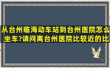 从台州临海动车站到台州医院怎么坐车?请问离台州医院比较近的比较...