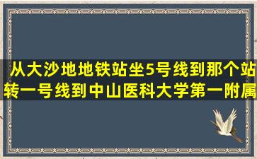 从大沙地地铁站坐5号线到那个站转一号线到中山医科大学第一附属医院