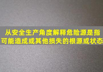 从安全生产角度解释危险源是指可能造成或其他损失的根源或状态。