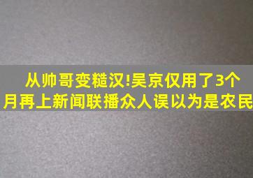 从帅哥变糙汉!吴京仅用了3个月,再上新闻联播众人误以为是农民