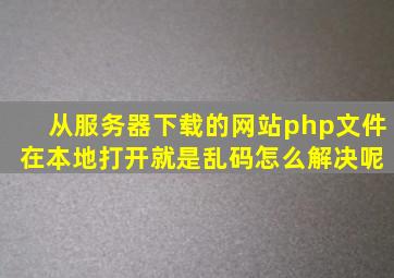 从服务器下载的网站php文件 在本地打开就是乱码,怎么解决呢