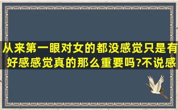 从来第一眼对女的都没感觉,只是有好感,感觉真的那么重要吗?不说感觉...