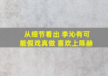 从细节看出 李沁有可能假戏真做 喜欢上陈赫