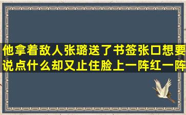 他拿着敌人张璐送了书签张口想要说点什么却又止住脸上一阵红一阵白...