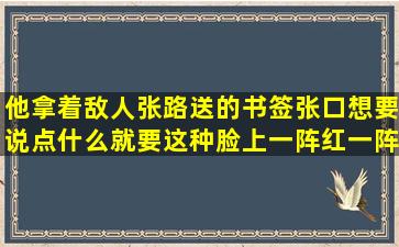 他拿着敌人张路送的书签张口想要说点什么就要这种脸上一阵红一阵买...