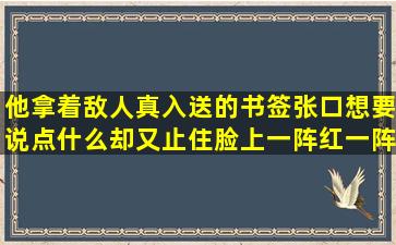 他拿着敌人真入送的书签,张口想要说点什么却又止住脸上一阵红一阵...