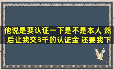 他说是要认证一下是不是本人 然后让我交3千的认证金 还要我下=个=月...