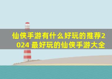 仙侠手游有什么好玩的推荐2024 最好玩的仙侠手游大全