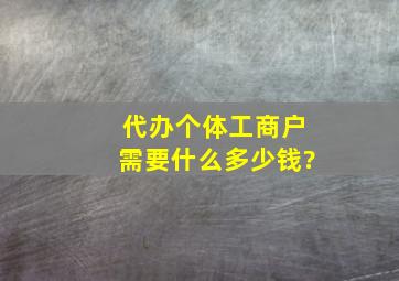 代办个体工商户,需要什么,多少钱?