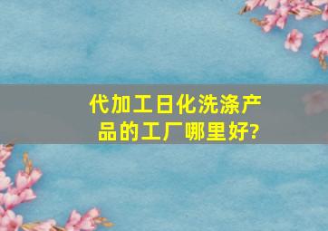 代加工日化洗涤产品的工厂哪里好?