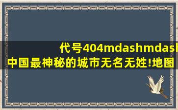 代号404——中国最神秘的城市无名无姓!地图杳无踪影!