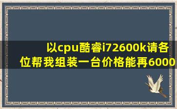 以cpu酷睿i72600k请各位帮我组装一台价格能再6000元以下的电脑...