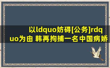 以“妨碍[公务]”为由 韩再拘捕一名中国病娇大佬怀里的小青梅甜软...