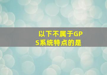 以下不属于GPS系统特点的是。