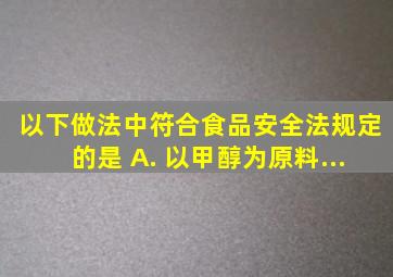 以下做法中,符合〔食品安全法〕规定的是〔〕。 A. 以甲醇为原料...