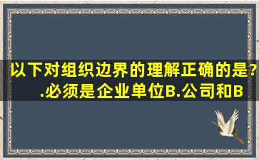 以下对组织边界的理解﹐正确的是?( ).必须是企业单位B.公司和B公司...