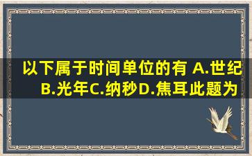 以下属于时间单位的有( )A.世纪B.光年C.纳秒D.焦耳此题为多项选择题...