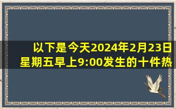 以下是今天(2024年2月23日星期五早上9:00)发生的十件热点新闻