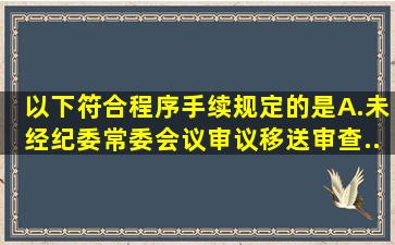 以下符合程序手续规定的是()。A.未经纪委常委会议审议移送审查...