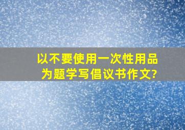 以不要使用一次性用品为题学写倡议书作文?