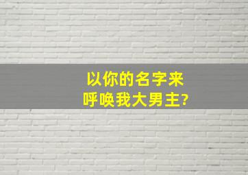 以你的名字来呼唤我大男主?