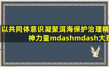 以共同体意识凝聚洱海保护治理精神力量——大理州推进民族团结与...