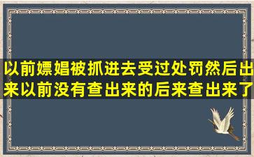 以前嫖娼被抓进去受过处罚然后出来。以前没有查出来的后来查出来了...