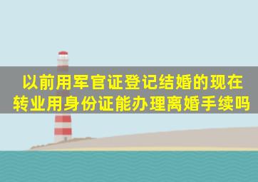 以前用军官证登记结婚的,现在转业用身份证能办理离婚手续吗