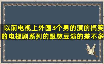 以前电视上外国3个男的演的搞笑的电视剧系列的,跟憨豆演的差不多。...