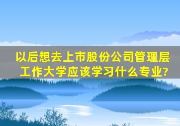 以后想去上市股份公司管理层工作,大学应该学习什么专业?