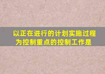 以正在进行的计划实施过程为控制重点的控制工作是( )