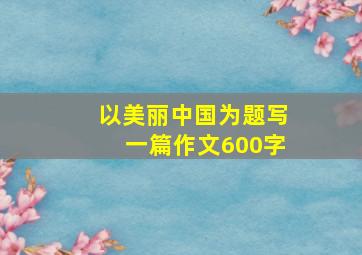 以美丽中国为题写一篇作文600字