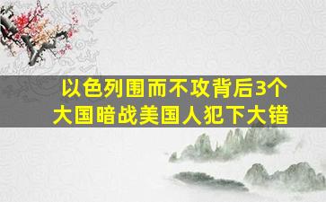 以色列围而不攻,背后3个大国暗战,美国人犯下大错