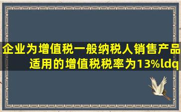 企业为增值税一般纳税人,销售产品适用的增值税税率为13%,“应交...