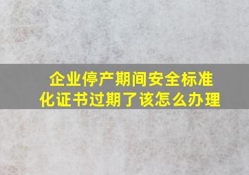 企业停产期间安全标准化证书过期了,该怎么办理