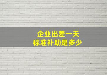 企业出差一天标准补助是多少