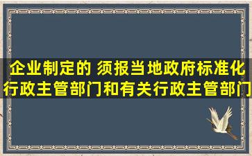 企业制定的( )须报当地政府标准化行政主管部门和有关行政主管部门...