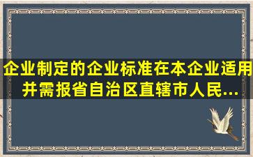 企业制定的企业标准,在本企业适用,并需报省、自治区、直辖市人民...