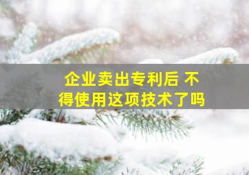 企业卖出专利后 不得使用这项技术了吗