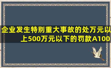 企业发生特别重大事故的,处()万元以上500万元以下的罚款。A、100B...