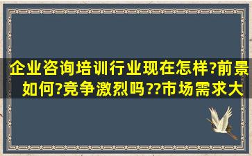 企业咨询培训行业现在怎样?前景如何?竞争激烈吗??市场需求大吗?