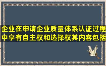 企业在申请企业质量体系认证过程中享有自主权和选择权,其内容包括( )