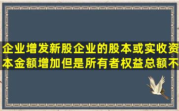 企业增发新股,企业的股本或实收资本金额增加,但是所有者权益总额不...