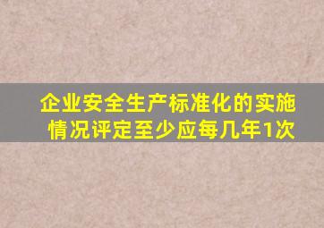 企业安全生产标准化的实施情况评定至少应每几年1次(