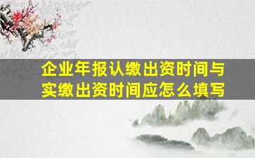 企业年报认缴出资时间与实缴出资时间应怎么填写(