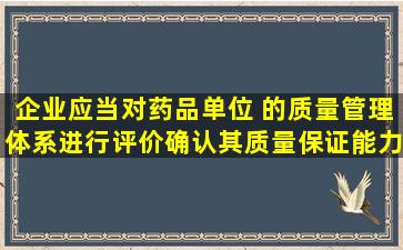 企业应当对药品 ( )单位 的质量管理体系进行评价 , 确认其质量保证能力...